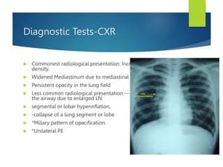 Diagnostic Tests-CXR
 Commonest radiological presentation: Increased hilar
density.
 Widened Mediastinum due to mediastinal lymphadenopathy.
 Persistent opacity in the lung field
 Less common radiological presentation:---*Compression of
the airway due to enlarged LN
 segmental or lobar hyperinflation,
 -collapse of a lung segment or lobe
 *Miliary pattern of opacification
 *Unilateral PE
 