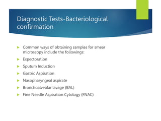 Diagnostic Tests-Bacteriological
confirmation
 Common ways of obtaining samples for smear
microscopy include the followings:
 Expectoration
 Sputum Induction
 Gastric Aspiration
 Nasopharyngeal aspirate
 Bronchoalveolar lavage (BAL)
 Fine Needle Aspiration Cytology (FNAC)
 