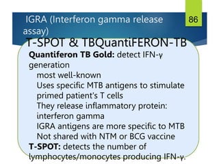 IGRA (Interferon gamma release
assay)
86
T-SPOT & TBQuantiFERON-TB
Quantiferon TB Gold: detect IFN-γ
generation
most well-known
Uses specific MTB antigens to stimulate
primed patient's T cells
They release inflammatory protein:
interferon gamma
IGRA antigens are more specific to MTB
Not shared with NTM or BCG vaccine
T-SPOT: detects the number of
lymphocytes/monocytes producing IFN-γ.
 