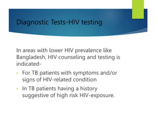Diagnostic Tests-HIV testing
In areas with lower HIV prevalence like
Bangladesh, HIV counseling and testing is
indicated-
• For TB patients with symptoms and/or
signs of HIV-related condition
• In TB patients having a history
suggestive of high risk HIV-exposure.
 