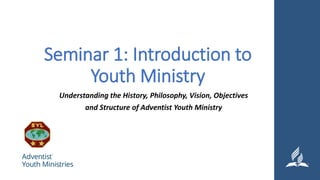 Seminar 1: Introduction to
Youth Ministry
Understanding the History, Philosophy, Vision, Objectives
and Structure of Adventist Youth Ministry
 