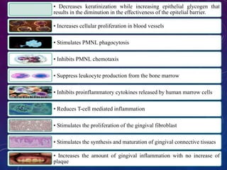 • Decreases keratinization while increasing epithelial glycogen that
results in the diminution in the effectiveness of the epitelial barrier.
• Increases cellular proliferation in blood vessels
• Stimulates PMNL phagocytosis
• Inhibits PMNL chemotaxis
• Suppress leukocyte production from the bone marrow
• Inhibits proinflammatory cytokines released by human marrow cells
• Reduces T-cell mediated inflammation
• Stimulates the proliferation of the gingival fibroblast
• Stimulates the synthesis and maturation of gingival connective tissues
• Increases the amount of gingival inflammation with no increase of
plaque
 