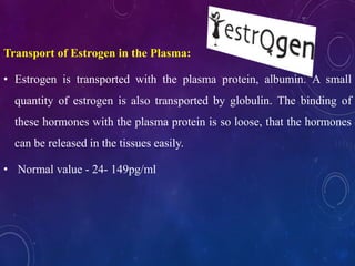 Transport of Estrogen in the Plasma:
• Estrogen is transported with the plasma protein, albumin. A small
quantity of estrogen is also transported by globulin. The binding of
these hormones with the plasma protein is so loose, that the hormones
can be released in the tissues easily.
• Normal value - 24- 149pg/ml
 