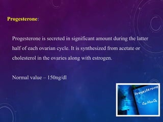 Progesterone:
Progesterone is secreted in significant amount during the latter
half of each ovarian cycle. It is synthesized from acetate or
cholesterol in the ovaries along with estrogen.
Normal value – 150ng/dl
 