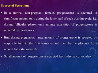 Source of Secretion:
• In a normal non-pregnant female, progesterone is secreted in
significant amount only during the latter half of each ovarian cycle, i.e.
during follicular phase, only minute quantities of progesterone is
secreted by the ovaries.
• But, during pregnancy, large amount of progesterone is secreted by
corpus leutum in the first trimester and then by the placenta from
second trimester onwards.
• Small amount of progesterone is secreted from adrenal cortex also.
 