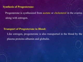 Synthesis of Progesterone:
Progesterone is synthesized from acetate or cholesterol in the ovaries
along with estrogen.
Transport of Progesterone in Blood:
Like estrogen, progesterone is also transported in the blood by the
plasma proteins-albumin and globulin.
 