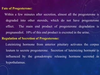 Fate of Progesterone:
Within a few minutes after secretion, almost all the progesterone is
degraded into other steroids, which do not have progesterone
effect. The main end product of progesterone degradation is
pregnanediol. 10% of this end product is excreted in the urine.
Regulation of Secretion of Progesterone:
Luteinizing hormone from anterior pituitary activates the corpus
leutum to secrete progesterone. Secretion of luteinizing hormone is
influenced by the gonadotropic releasing hormone secreted in
hypothalamus.
 