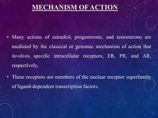 MECHANISM OF ACTION
• Many actions of estradiol, progesterone, and testosterone are
mediated by the classical or genomic mechanism of action that
involves specific intracellular receptors, ER, PR, and AR,
respectively,
• These receptors are members of the nuclear receptor superfamily
of ligand-dependent transcription factors.
 