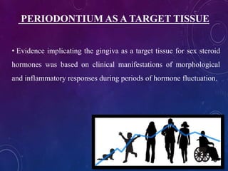PERIODONTIUM AS A TARGET TISSUE
• Evidence implicating the gingiva as a target tissue for sex steroid
hormones was based on clinical manifestations of morphological
and inflammatory responses during periods of hormone fluctuation.
 