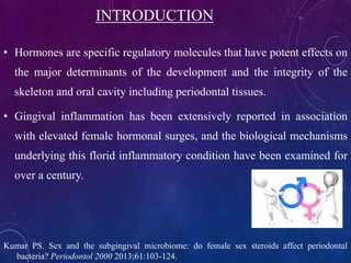 INTRODUCTION
• Hormones are specific regulatory molecules that have potent effects on
the major determinants of the development and the integrity of the
skeleton and oral cavity including periodontal tissues.
• Gingival inflammation has been extensively reported in association
with elevated female hormonal surges, and the biological mechanisms
underlying this florid inflammatory condition have been examined for
over a century.
Kumar PS. Sex and the subgingival microbiome: do female sex steroids affect periodontal
bacteria? Periodontol 2000 2013;61:103-124.
 