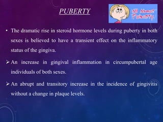 PUBERTY
• The dramatic rise in steroid hormone levels during puberty in both
sexes is believed to have a transient effect on the inflammatory
status of the gingiva.
An increase in gingival inflammation in circumpubertal age
individuals of both sexes.
An abrupt and transitory increase in the incidence of gingivitis
without a change in plaque levels.
 