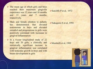  The mean age at which girls and boys
reached their maximum gingivitis
experience was 12 years and 10 months
and 13 years and 7 months,
respectively.
 Male and female children to puberty
has demonstrated that elevated
testosterone in boys and elevated
estradiol and progesterone in girls were
positively correlated with increases in
gingival inflammation.
 In a 4-year longitudinal study of 22
boys and 20 girls, a clinically and
statistically significant increase in
gingival inflammation was correlated
with testicular growth in boys and with
breast development in girls
Sutcliffe P et al, 1972
Nakagawa S et al, 1994
Mombelli et al, 1989
 