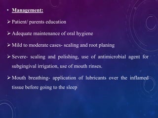 • Management:
Patient/ parents education
Adequate maintenance of oral hygiene
Mild to moderate cases- scaling and root planing
Severe- scaling and polishing, use of antimicrobial agent for
subgingival irrigation, use of mouth rinses.
Mouth breathing- application of lubricants over the inflamed
tissue before going to the sleep
 