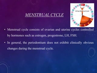 MENSTRUAL CYCLE
• Menstrual cycle consists of ovarian and uterine cycles controlled
by hormones such as estrogen, progestrone, LH, FSH.
• In general, the periodontium does not exhibit clinically obvious
changes during the menstrual cycle.
 