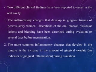 • Two different clinical findings have been reported to occur in the
oral cavity.
1. The inflammatory changes that develop in gingival tissues of
periovulatory women. Ulcerations of the oral mucosa, vesicular
lesions and bleeding have been described during ovulation or
several days before menstruation.
2. The more common inflammatory changes that develop in the
gingiva is the increase in the amount of gingival exudate (an
indicator of gingival inflammation) during ovulation.
 
