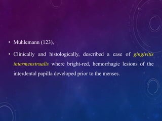 • Muhlemann (123),
• Clinically and histologically, described a case of gingivitis
intermenstrualis where bright-red, hemorrhagic lesions of the
interdental papilla developed prior to the menses.
 