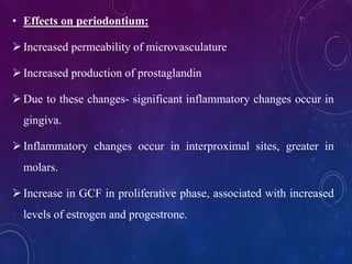 • Effects on periodontium:
Increased permeability of microvasculature
Increased production of prostaglandin
Due to these changes- significant inflammatory changes occur in
gingiva.
Inflammatory changes occur in interproximal sites, greater in
molars.
Increase in GCF in proliferative phase, associated with increased
levels of estrogen and progestrone.
 