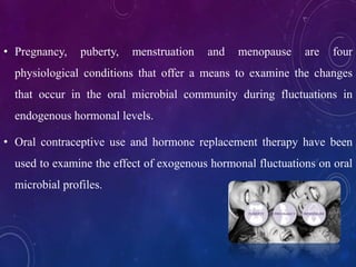 • Pregnancy, puberty, menstruation and menopause are four
physiological conditions that offer a means to examine the changes
that occur in the oral microbial community during fluctuations in
endogenous hormonal levels.
• Oral contraceptive use and hormone replacement therapy have been
used to examine the effect of exogenous hormonal fluctuations on oral
microbial profiles.
 
