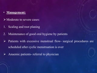 • Management:
Moderate to severe cases:
1. Scaling and root planing
2. Maintenance of good oral hygiene by patients
 Patients with excessive menstrual flow- surgical procedures are
scheduled after cyclic menstruation is over
 Anaemic patients- referral to physician
 