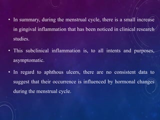 • In summary, during the menstrual cycle, there is a small increase
in gingival inflammation that has been noticed in clinical research
studies.
• This subclinical inflammation is, to all intents and purposes,
asymptomatic.
• In regard to aphthous ulcers, there are no consistent data to
suggest that their occurrence is influenced by hormonal changes
during the menstrual cycle.
 