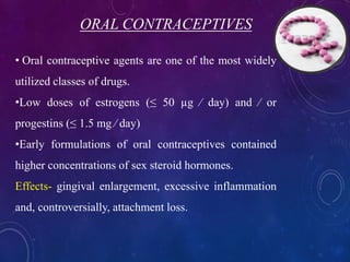 ORAL CONTRACEPTIVES
• Oral contraceptive agents are one of the most widely
utilized classes of drugs.
•Low doses of estrogens (≤ 50 µg ⁄ day) and ⁄ or
progestins (≤ 1.5 mg ⁄ day)
•Early formulations of oral contraceptives contained
higher concentrations of sex steroid hormones.
Effects- gingival enlargement, excessive inflammation
and, controversially, attachment loss.
 