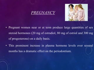 PREGNANCY
• Pregnant women near or at term produce large quantities of sex
steroid hormones (20 mg of estradiol, 80 mg of estriol and 300 mg
of progesterone) on a daily basis.
• This prominent increase in plasma hormone levels over several
months has a dramatic effect on the periodontium.
 