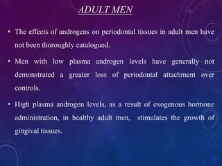 ADULT MEN
• The effects of androgens on periodontal tissues in adult men have
not been thoroughly catalogued.
• Men with low plasma androgen levels have generally not
demonstrated a greater loss of periodontal attachment over
controls.
• High plasma androgen levels, as a result of exogenous hormone
administration, in healthy adult men, stimulates the growth of
gingival tissues.
 