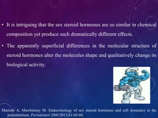 • It is intriguing that the sex steroid hormones are so similar in chemical
composition yet produce such dramatically different effects.
• The apparently superficial differences in the molecular structure of
steroid hormones alter the molecules shape and qualitatively change its
biological activity.
Mariotti A, Mawhinney M. Endocrinology of sex steroid hormones and cell dynamics in the
periodontium. Periodontol 2000 2013;61:69-88.
 