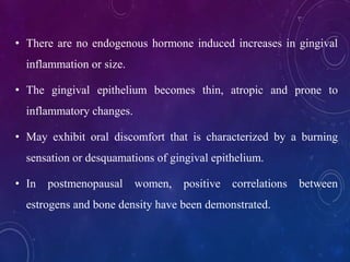 • There are no endogenous hormone induced increases in gingival
inflammation or size.
• The gingival epithelium becomes thin, atropic and prone to
inflammatory changes.
• May exhibit oral discomfort that is characterized by a burning
sensation or desquamations of gingival epithelium.
• In postmenopausal women, positive correlations between
estrogens and bone density have been demonstrated.
 