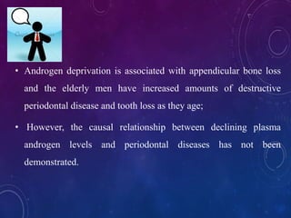 • Androgen deprivation is associated with appendicular bone loss
and the elderly men have increased amounts of destructive
periodontal disease and tooth loss as they age;
• However, the causal relationship between declining plasma
androgen levels and periodontal diseases has not been
demonstrated.
 