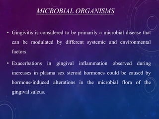 MICROBIAL ORGANISMS
• Gingivitis is considered to be primarily a microbial disease that
can be modulated by different systemic and environmental
factors.
• Exacerbations in gingival inflammation observed during
increases in plasma sex steroid hormones could be caused by
hormone-induced alterations in the microbial flora of the
gingival sulcus.
 