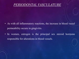 PERIODONTAL VASCULATURE
• As with all inflammatory reactions, the increase in blood vessel
permeability occurs in gingivitis.
• In women, estrogen is the principal sex steroid hormone
responsible for alterations in blood vessels.
 