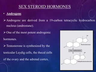 SEX STEROID HORMONES
• Androgens
Androgens are derived from a 19-carbon tetracyclic hydrocarbon
nucleus (androstane).
One of the most potent androgenic
hormones.
Testosterone is synthesized by the
testicular Leydig cells, the thecal cells
of the ovary and the adrenal cortex.
 