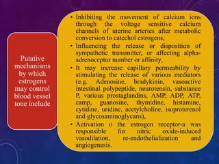• Inhibiting the movement of calcium ions
through the voltage sensitive calcium
channels of uterine arteries after metabolic
conversion to catechol estrogens,
• Influencing the release or disposition of
sympathetic transmitter, or affecting alpha-
adrenoceptor number or affinity,
• It may increase capillary permeability by
stimulating the release of various mediators
(e.g. Adenosine, bradykinin, vasoactive
intestinal polypeptide, neurotensin, substance
P, various prostaglandins, AMP, ADP, ATP,
camp, guanosine, thymidine, histamine,
cytidine, uridine, acetylcholine, isoproterenol
and glycosaminoglycans),
• Activation o the estrogen receptor-a was
responsible for nitric oxide-induced
vasodilation, re-endothelialization and
angiogenesis.
Putative
mechanisms
by which
estrogens
may control
blood vessel
tone include
 