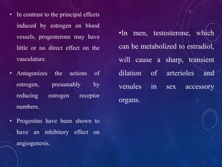 • In contrast to the principal effects
induced by estrogen on blood
vessels, progesterone may have
little or no direct effect on the
vasculature.
• Antagonizes the actions of
estrogen, presumably by
reducing estrogen receptor
numbers.
• Progestins have been shown to
have an inhibitory effect on
angiogenesis.
•In men, testosterone, which
can be metabolized to estradiol,
will cause a sharp, transient
dilation of arterioles and
venules in sex accessory
organs.
 