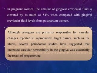 • In pregnant women, the amount of gingival crevicular fluid is
elevated by as much as 54% when compared with gingival
crevicular fluid levels from postpartum women.
• Progesterone is primarily responsible for a reduction in
corpuscular flow rate, increased vascular permeability and
vascular proliferation.
• Low concentrations of estradiol (1.5 gM) have been shown to
reduce polymorphonuclear leukocyte chemotaxis by as much as
26.8%
Although estrogens are primarily responsible for vascular
changes reported in reproductive target tissues, such as the
uterus, several periodontal studies have suggested that
increased vascular permeability in the gingiva was essentially
the result of progesterone.
 