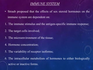 IMMUNE SYSTEM
• Straub proposed that the effects of sex steroid hormones on the
immune system are dependent on:
1. The immune stimulus and the antigen-specific immune response;
2. The target cells involved;
3. The microenvironment of the tissue;
4. Hormone concentration;
5. The variability of receptor isoforms;
6. The intracellular metabolism of hormones to either biologically
active or inactive forms.
 
