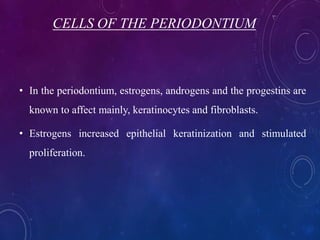 CELLS OF THE PERIODONTIUM
• In the periodontium, estrogens, androgens and the progestins are
known to affect mainly, keratinocytes and fibroblasts.
• Estrogens increased epithelial keratinization and stimulated
proliferation.
 