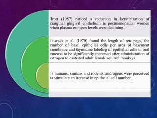 Trott (1957) noticed a reduction in keratinization of
marginal gingival epithelium in postmenopausal women
when plasma estrogen levels were declining.
Litwack et al. (1970) found the length of rete pegs, the
number of basal epithelial cells per area of basement
membrane and thymidine labeling of epithelial cells in oral
mucosa to be significantly increased after administration of
estrogen to castrated adult female squirrel monkeys.
In humans, simians and rodents, androgens were perceived
to stimulate an increase in epithelial cell number.
 