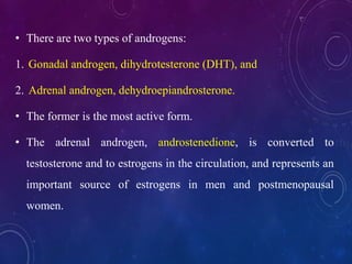 • There are two types of androgens:
1. Gonadal androgen, dihydrotesterone (DHT), and
2. Adrenal androgen, dehydroepiandrosterone.
• The former is the most active form.
• The adrenal androgen, androstenedione, is converted to
testosterone and to estrogens in the circulation, and represents an
important source of estrogens in men and postmenopausal
women.
 