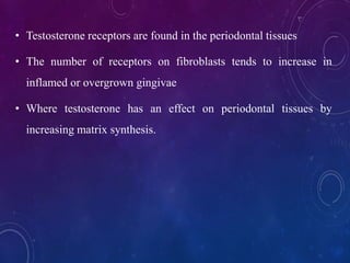 • Testosterone receptors are found in the periodontal tissues
• The number of receptors on fibroblasts tends to increase in
inflamed or overgrown gingivae
• Where testosterone has an effect on periodontal tissues by
increasing matrix synthesis.
 