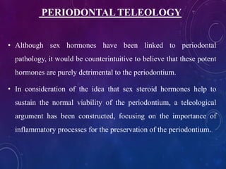 • Although sex hormones have been linked to periodontal
pathology, it would be counterintuitive to believe that these potent
hormones are purely detrimental to the periodontium.
• In consideration of the idea that sex steroid hormones help to
sustain the normal viability of the periodontium, a teleological
argument has been constructed, focusing on the importance of
inflammatory processes for the preservation of the periodontium.
PERIODONTAL TELEOLOGY
 