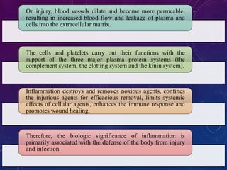 On injury, blood vessels dilate and become more permeable,
resulting in increased blood flow and leakage of plasma and
cells into the extracellular matrix.
The cells and platelets carry out their functions with the
support of the three major plasma protein systems (the
complement system, the clotting system and the kinin system).
Inflammation destroys and removes noxious agents, confines
the injurious agents for efficacious removal, limits systemic
effects of cellular agents, enhances the immune response and
promotes wound healing.
Therefore, the biologic significance of inflammation is
primarily associated with the defense of the body from injury
and infection.
 