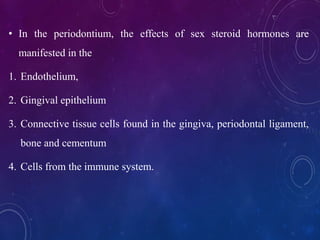 • In the periodontium, the effects of sex steroid hormones are
manifested in the
1. Endothelium,
2. Gingival epithelium
3. Connective tissue cells found in the gingiva, periodontal ligament,
bone and cementum
4. Cells from the immune system.
 