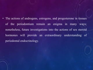 • The actions of androgens, estrogens, and progesterone in tissues
of the periodontium remain an enigma in many ways;
nonetheless, future investigations into the actions of sex steroid
hormones will provide an extraordinary understanding of
periodontal endocrinology.
 