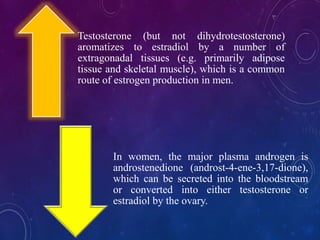 Testosterone (but not dihydrotestosterone)
aromatizes to estradiol by a number of
extragonadal tissues (e.g. primarily adipose
tissue and skeletal muscle), which is a common
route of estrogen production in men.
In women, the major plasma androgen is
androstenedione (androst-4-ene-3,17-dione),
which can be secreted into the bloodstream
or converted into either testosterone or
estradiol by the ovary.
 