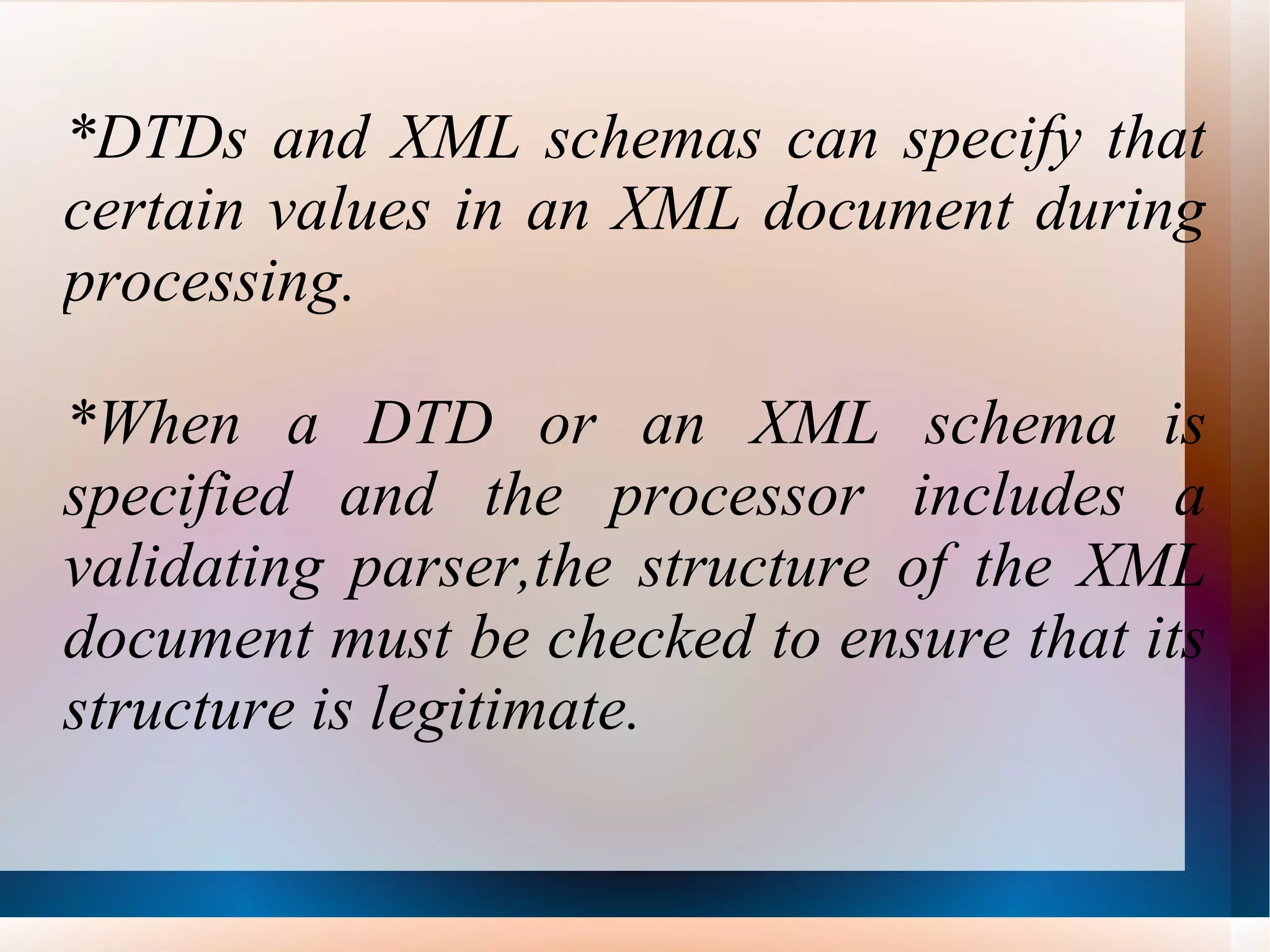 *DTDs and XML schemas can specify that certain values in an XML document during processing. *When a DTD or an XML schema is specified and the processor includes a validating parser,the structure of the XML document must be checked to ensure that its structure is legitimate.  
