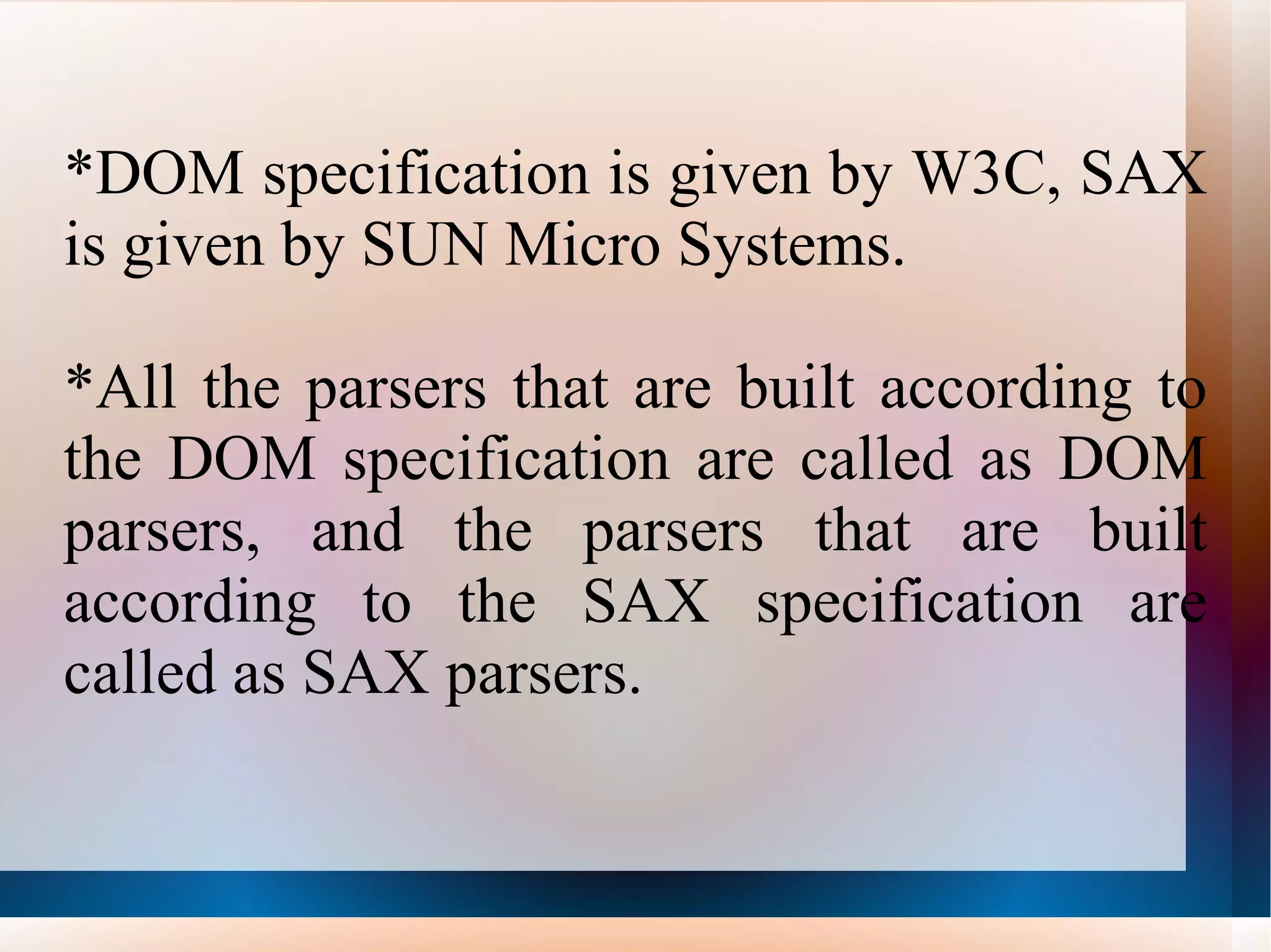 *DOM specification is given by W3C, SAX is given by SUN Micro Systems. *All the parsers that are built according to the DOM specification are called as DOM parsers, and the parsers that are built according to the SAX specification are called as SAX parsers. 