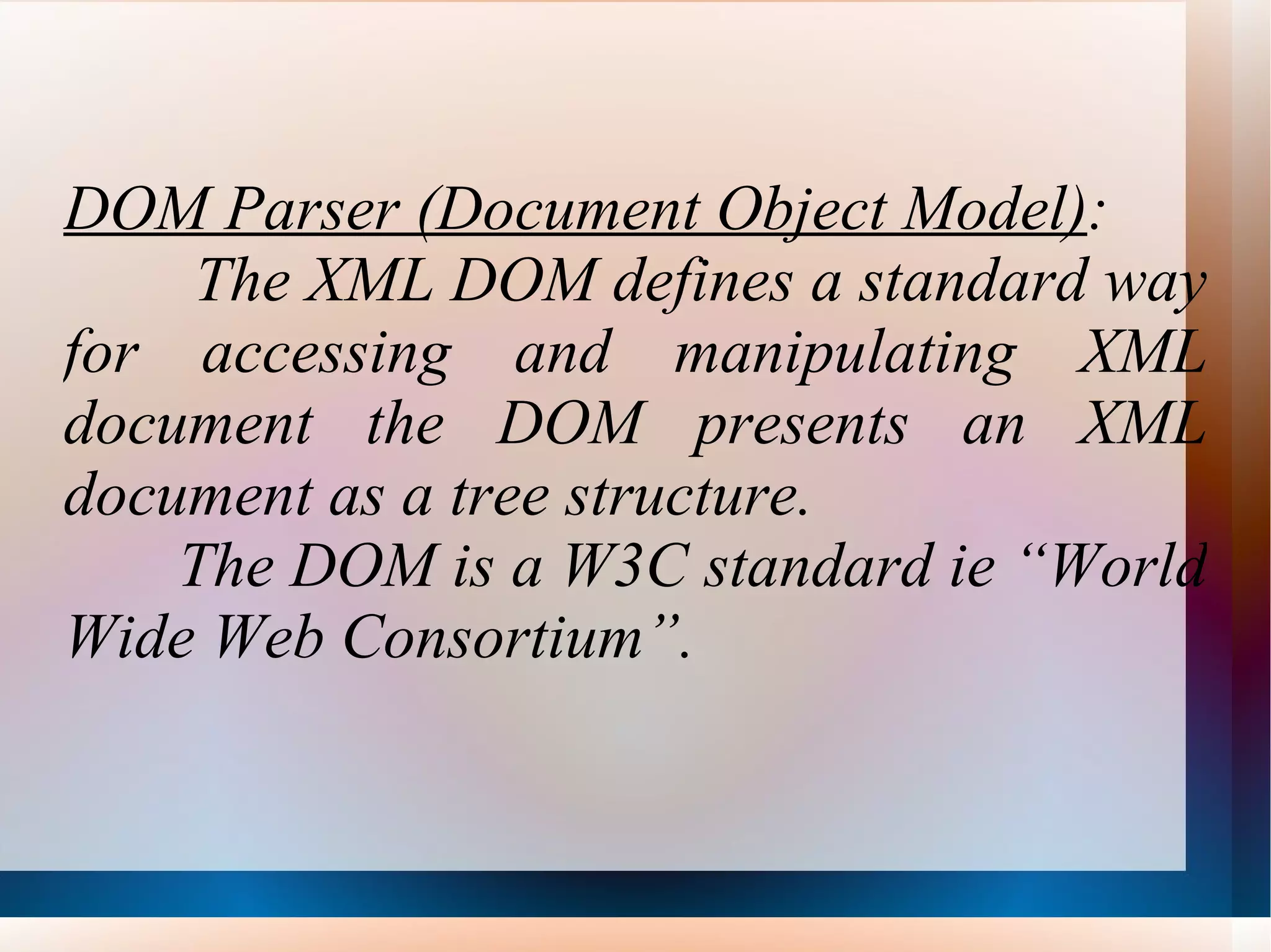 DOM Parser (Document Object Model) : The XML DOM defines a standard way for accessing and manipulating XML document the DOM presents an XML document as a tree structure. The DOM is a W3C standard ie “World Wide Web Consortium”. 