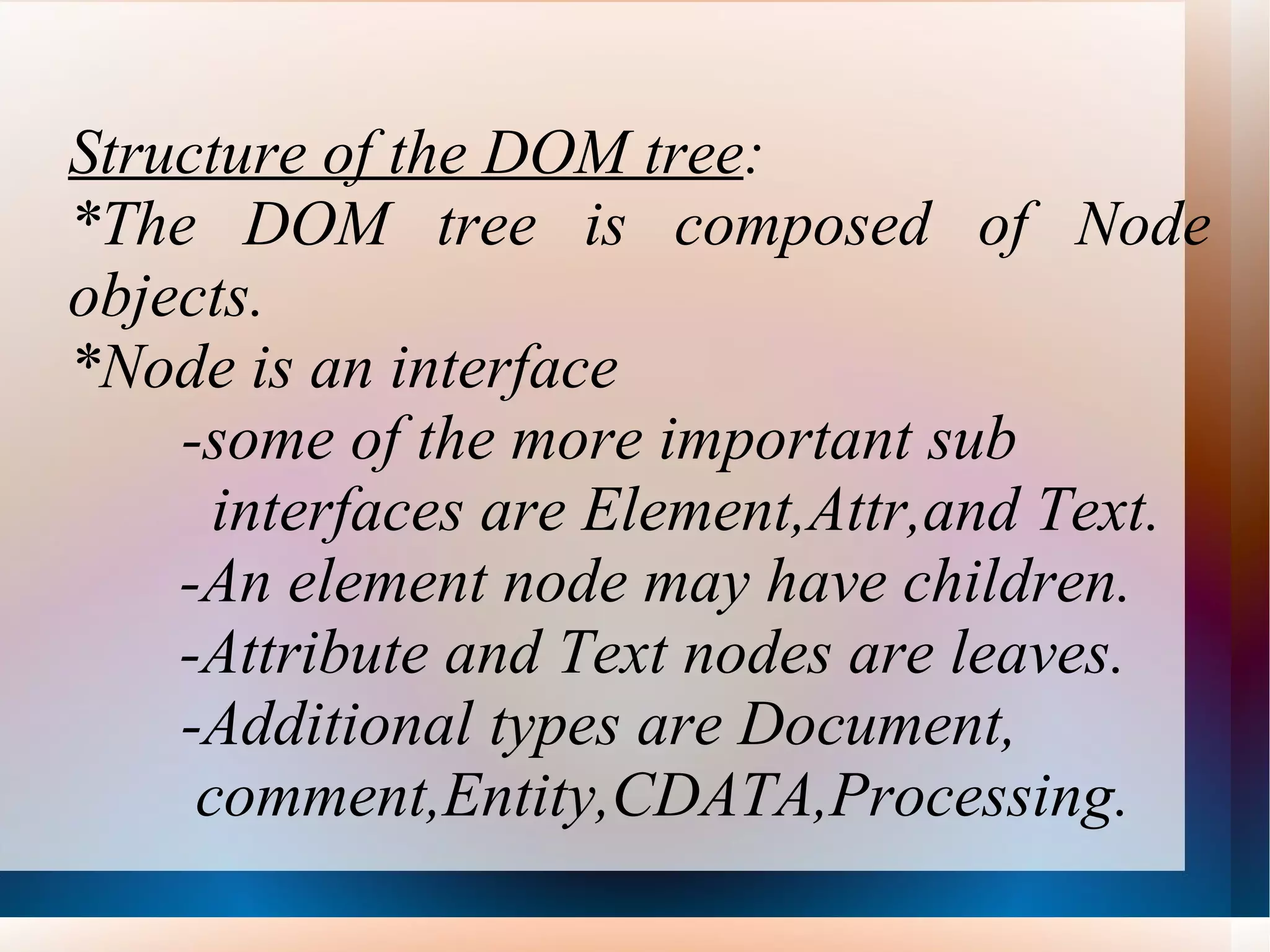 Structure of the DOM tree : *The DOM tree is composed of Node objects. *Node is an interface -some of the more important sub  interfaces are Element,Attr,and Text. -An element node may have children. -Attribute and Text nodes are leaves. -Additional types are Document,  comment,Entity,CDATA,Processing. 